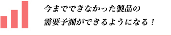 今までできなかった製品の需要予測ができるようになる！